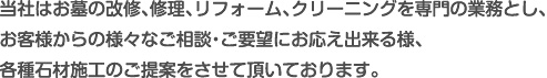 当社はお墓の改修、修理、リフォーム、クリーニングを専門の業務とし、お客様からの様々なご相談・ご要望にお応え出来る様、各種石材施工のご提案をさせて頂いております。
